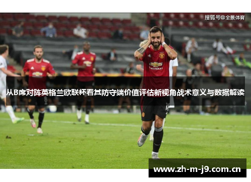 从B席对阵英格兰欧联杯看其防守端价值评估新视角战术意义与数据解读 从B席对阵英格兰欧联杯看其防守端价值评估新视角战术意义与数据解读